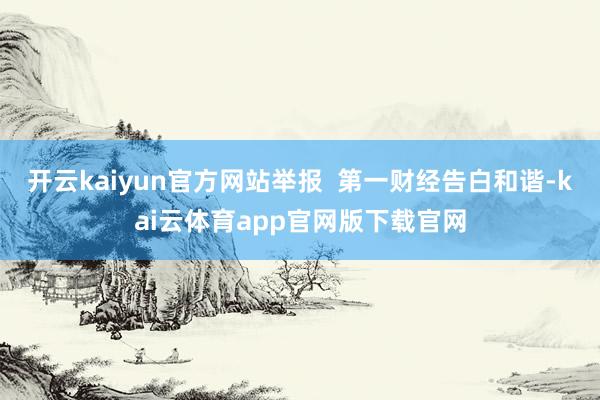 开云kaiyun官方网站举报  第一财经告白和谐-kai云体育app官网版下载官网