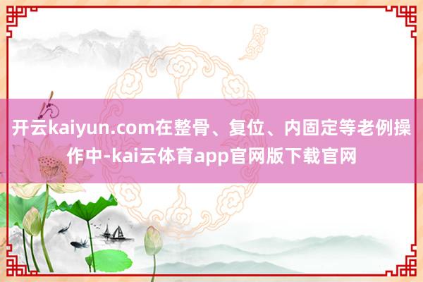 开云kaiyun.com在整骨、复位、内固定等老例操作中-kai云体育app官网版下载官网