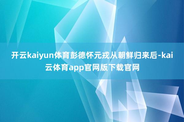 开云kaiyun体育彭德怀元戎从朝鲜归来后-kai云体育app官网版下载官网