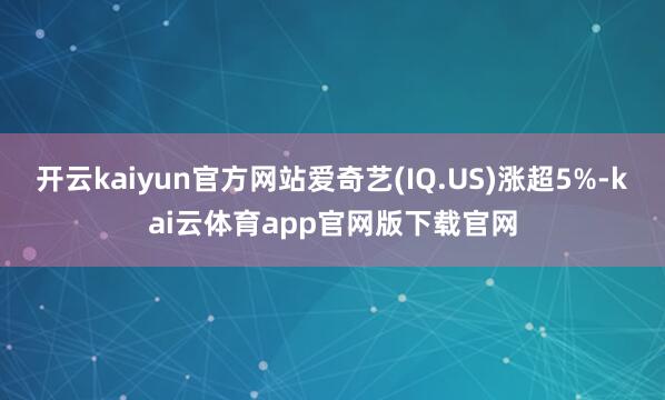 开云kaiyun官方网站爱奇艺(IQ.US)涨超5%-kai云体育app官网版下载官网