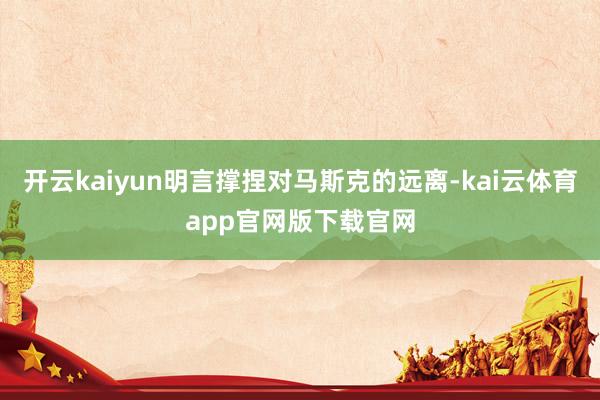 开云kaiyun明言撑捏对马斯克的远离-kai云体育app官网版下载官网