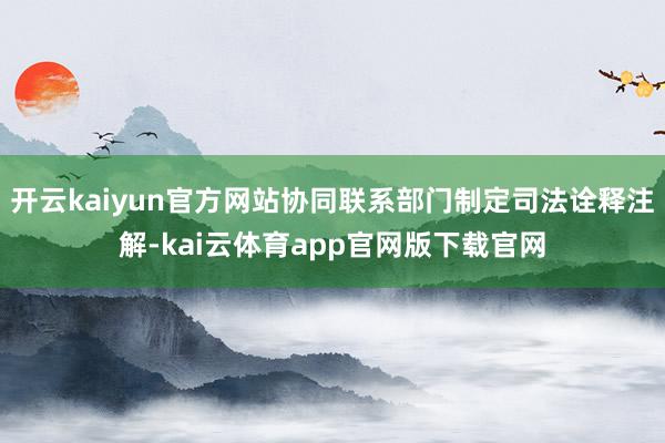 开云kaiyun官方网站协同联系部门制定司法诠释注解-kai云体育app官网版下载官网