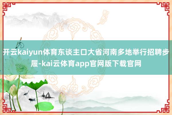 开云kaiyun体育东谈主口大省河南多地举行招聘步履-kai云体育app官网版下载官网
