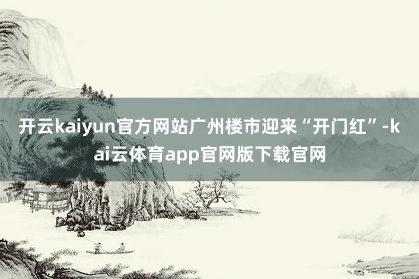 开云kaiyun官方网站广州楼市迎来“开门红”-kai云体育app官网版下载官网