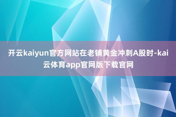 开云kaiyun官方网站在老铺黄金冲刺A股时-kai云体育app官网版下载官网
