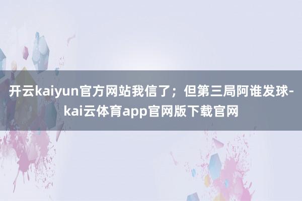 开云kaiyun官方网站我信了；但第三局阿谁发球-kai云体育app官网版下载官网