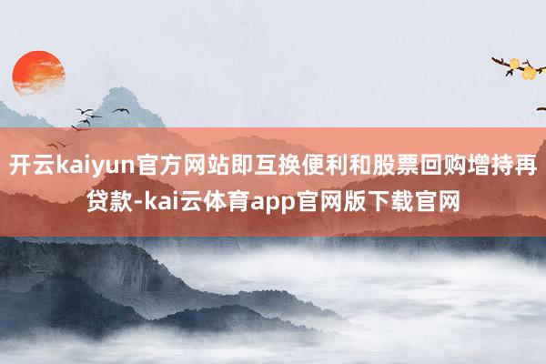 开云kaiyun官方网站即互换便利和股票回购增持再贷款-kai云体育app官网版下载官网