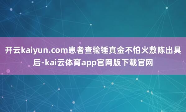 开云kaiyun.com患者查验锤真金不怕火敷陈出具后-kai云体育app官网版下载官网