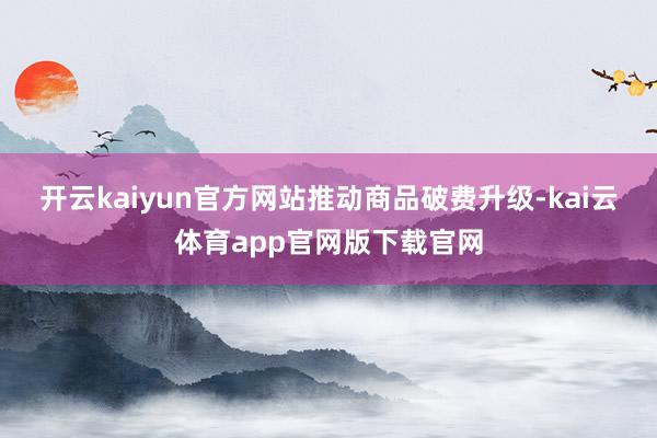 开云kaiyun官方网站　　推动商品破费升级-kai云体育app官网版下载官网