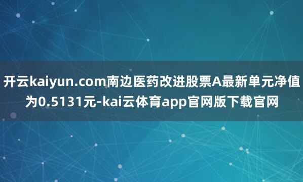 开云kaiyun.com南边医药改进股票A最新单元净值为0.5131元-kai云体育app官网版下载官网