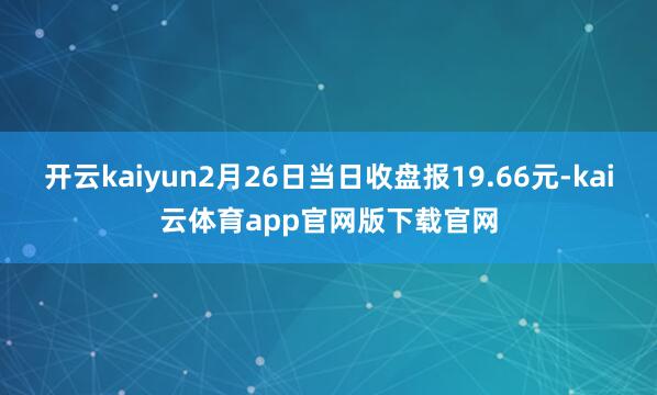 开云kaiyun2月26日当日收盘报19.66元-kai云体育app官网版下载官网