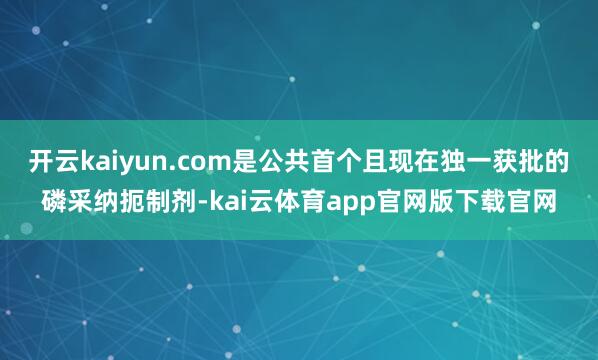 开云kaiyun.com是公共首个且现在独一获批的磷采纳扼制剂-kai云体育app官网版下载官网