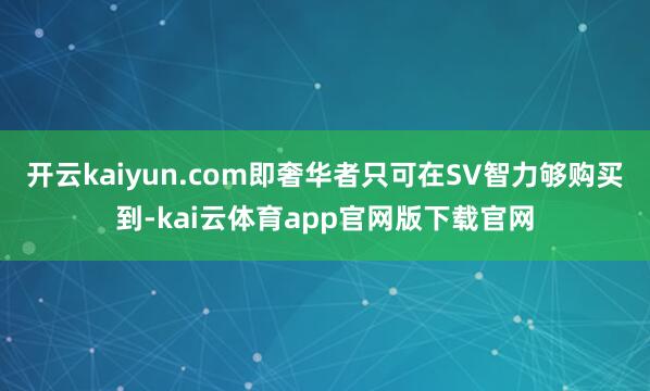 开云kaiyun.com即奢华者只可在SV智力够购买到-kai云体育app官网版下载官网
