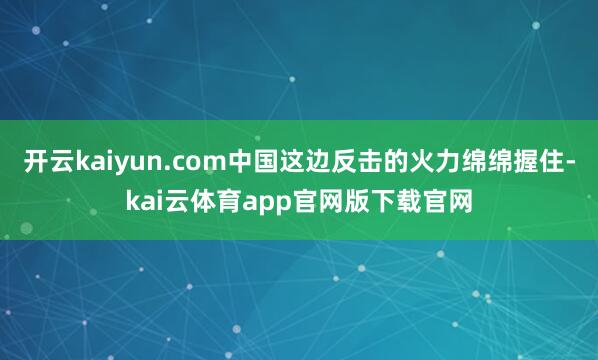 开云kaiyun.com中国这边反击的火力绵绵握住-kai云体育app官网版下载官网