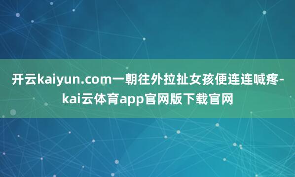 开云kaiyun.com一朝往外拉扯女孩便连连喊疼-kai云体育app官网版下载官网
