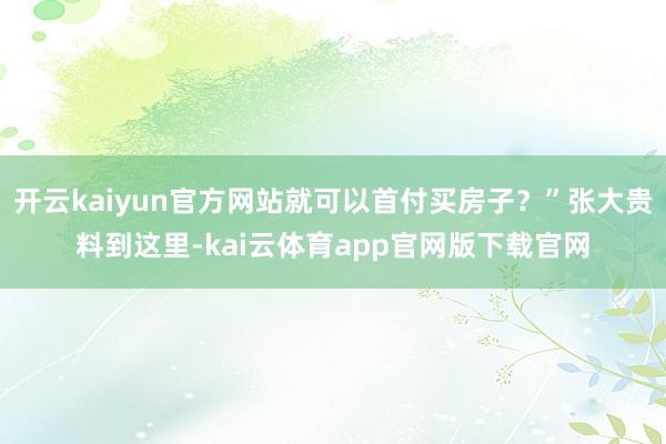开云kaiyun官方网站就可以首付买房子？”张大贵料到这里-kai云体育app官网版下载官网