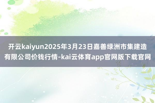 开云kaiyun2025年3月23日嘉善绿洲市集建造有限公司价钱行情-kai云体育app官网版下载官网