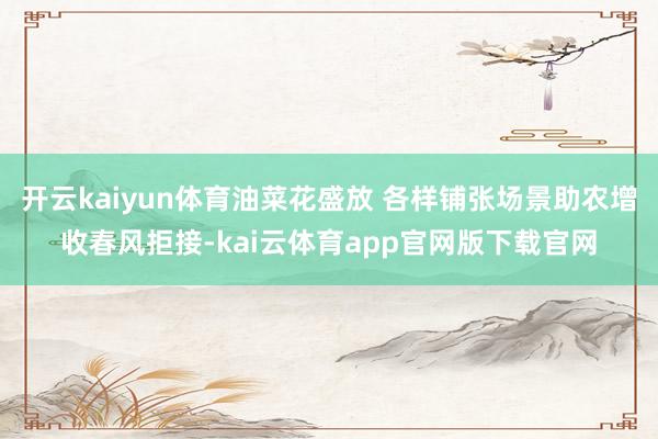 开云kaiyun体育油菜花盛放 各样铺张场景助农增收春风拒接-kai云体育app官网版下载官网