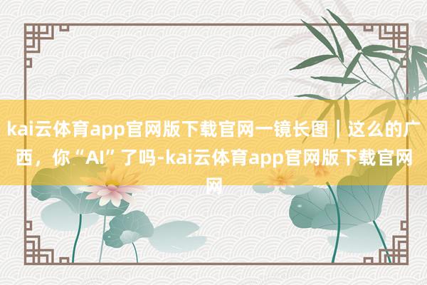 kai云体育app官网版下载官网一镜长图｜这么的广西，你“AI”了吗-kai云体育app官网版下载官网