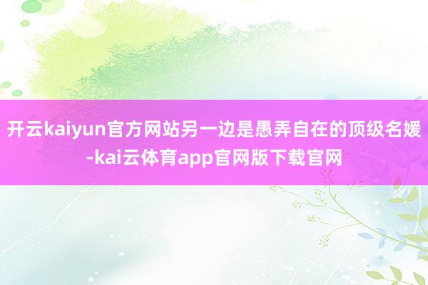 开云kaiyun官方网站另一边是愚弄自在的顶级名媛-kai云体育app官网版下载官网