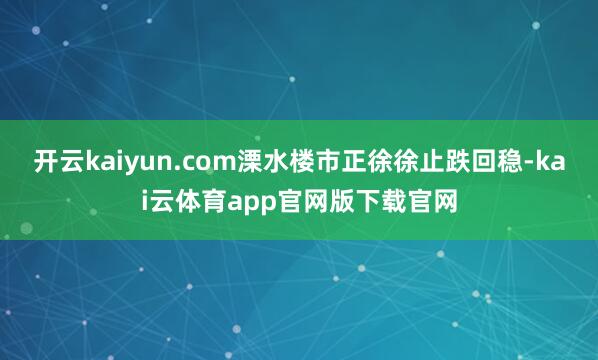 开云kaiyun.com溧水楼市正徐徐止跌回稳-kai云体育app官网版下载官网
