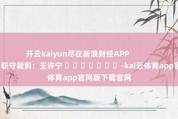 开云kaiyun尽在新浪财经APP 职守裁剪:王许宁 -kai云体育app官网版下载官网