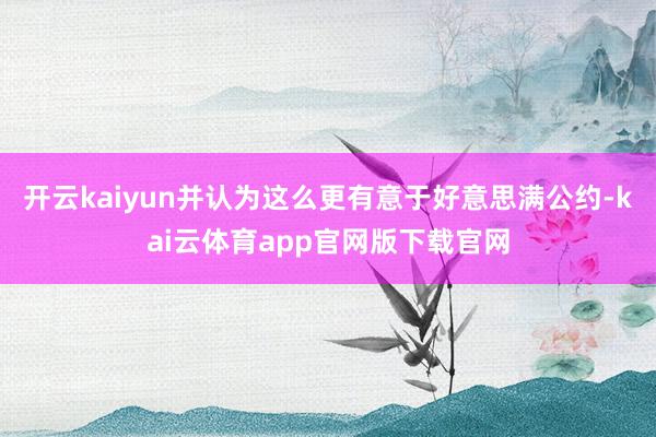 开云kaiyun并认为这么更有意于好意思满公约-kai云体育app官网版下载官网