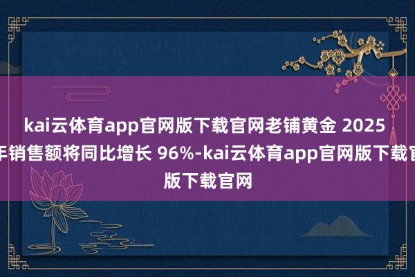 kai云体育app官网版下载官网老铺黄金 2025 财年销售额将同比增长 96%-kai云体育app官网版下载官网