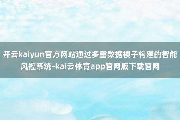 开云kaiyun官方网站通过多重数据模子构建的智能风控系统-kai云体育app官网版下载官网