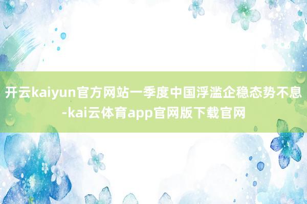 开云kaiyun官方网站一季度中国浮滥企稳态势不息-kai云体育app官网版下载官网