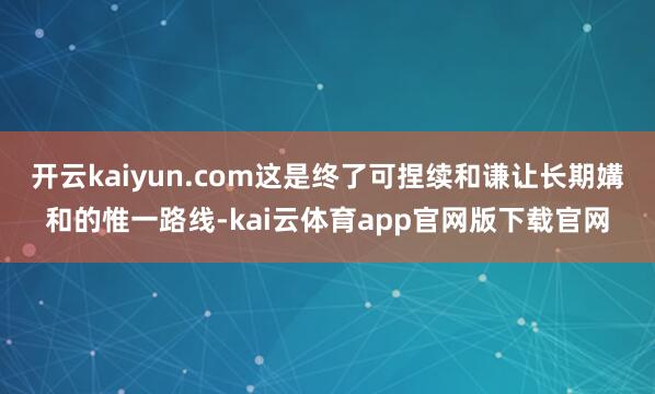 开云kaiyun.com这是终了可捏续和谦让长期媾和的惟一路线-kai云体育app官网版下载官网