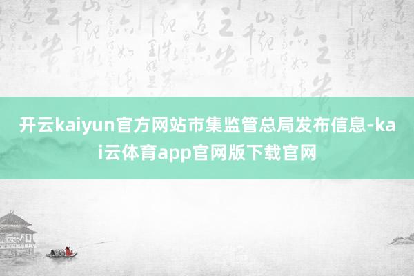 开云kaiyun官方网站市集监管总局发布信息-kai云体育app官网版下载官网
