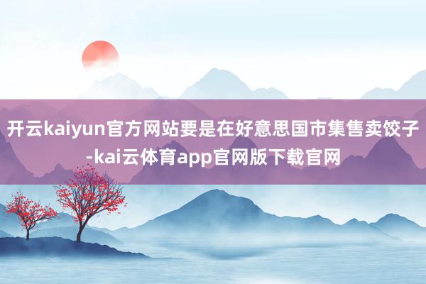 开云kaiyun官方网站要是在好意思国市集售卖饺子-kai云体育app官网版下载官网