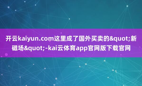 开云kaiyun.com这里成了国外买卖的"新磁场"-kai云体育app官网版下载官网