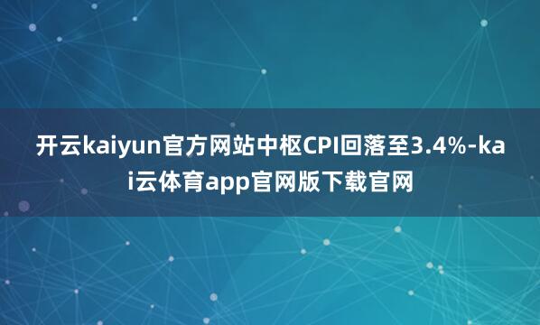 开云kaiyun官方网站中枢CPI回落至3.4%-kai云体育app官网版下载官网