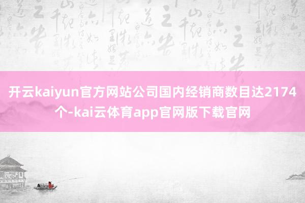 开云kaiyun官方网站公司国内经销商数目达2174个-kai云体育app官网版下载官网