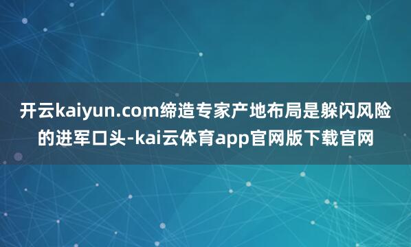 开云kaiyun.com缔造专家产地布局是躲闪风险的进军口头-kai云体育app官网版下载官网