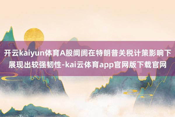 开云kaiyun体育A股阛阓在特朗普关税计策影响下展现出较强韧性-kai云体育app官网版下载官网