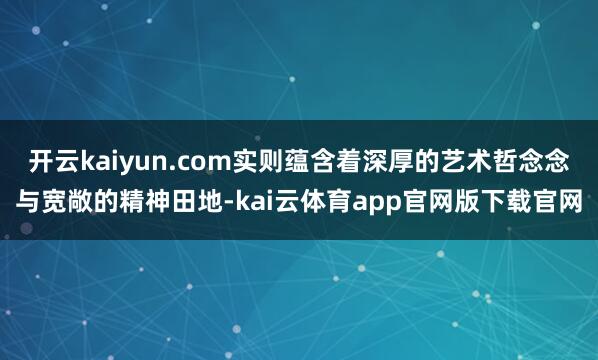 开云kaiyun.com实则蕴含着深厚的艺术哲念念与宽敞的精神田地-kai云体育app官网版下载官网