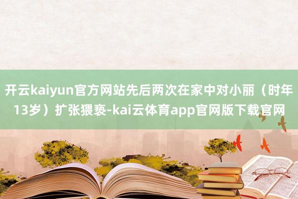 开云kaiyun官方网站先后两次在家中对小丽（时年13岁）扩张猥亵-kai云体育app官网版下载官网