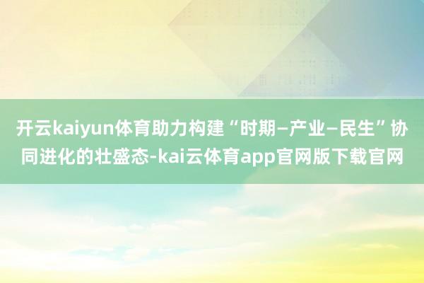 开云kaiyun体育助力构建“时期—产业—民生”协同进化的壮盛态-kai云体育app官网版下载官网