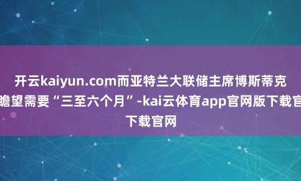 开云kaiyun.com而亚特兰大联储主席博斯蒂克则瞻望需要“三至六个月”-kai云体育app官网版下载官网