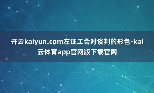 开云kaiyun.com左证工会对谈判的形色-kai云体育app官网版下载官网