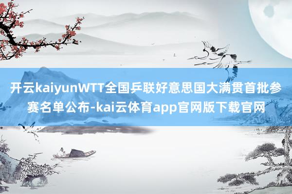 开云kaiyunWTT全国乒联好意思国大满贯首批参赛名单公布-kai云体育app官网版下载官网