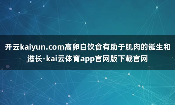 开云kaiyun.com高卵白饮食有助于肌肉的诞生和滋长-kai云体育app官网版下载官网