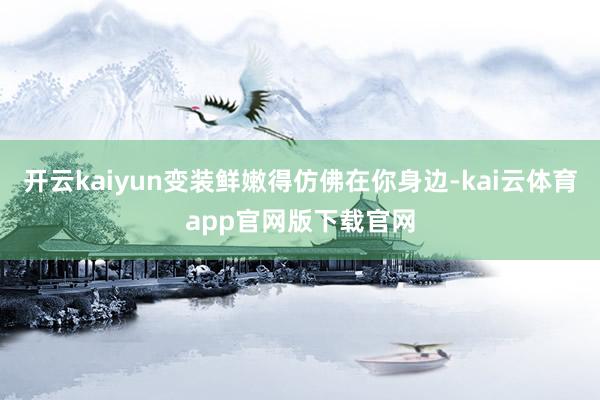 开云kaiyun变装鲜嫩得仿佛在你身边-kai云体育app官网版下载官网