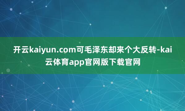 开云kaiyun.com可毛泽东却来个大反转-kai云体育app官网版下载官网