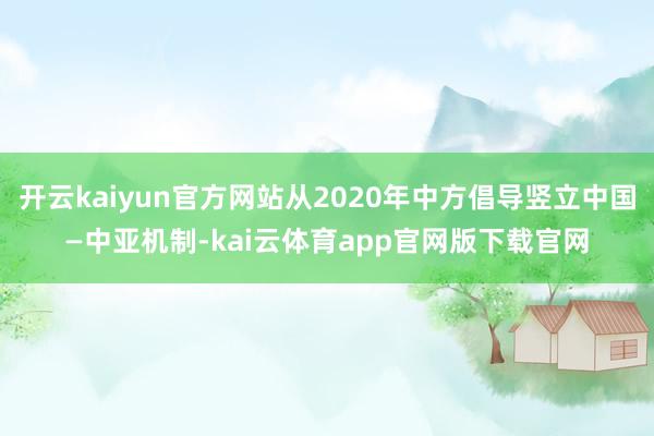 开云kaiyun官方网站从2020年中方倡导竖立中国—中亚机制-kai云体育app官网版下载官网