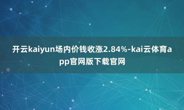 开云kaiyun场内价钱收涨2.84%-kai云体育app官网版下载官网