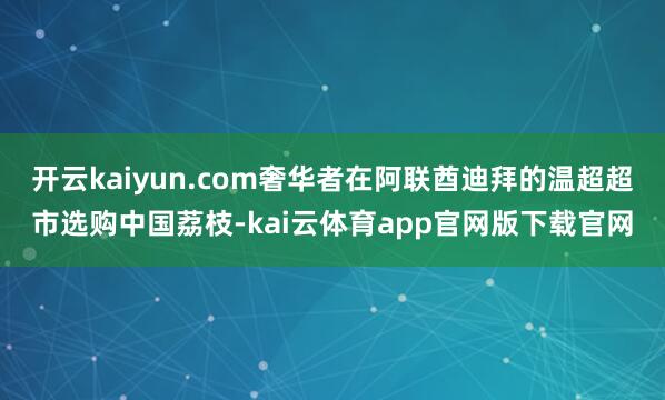 开云kaiyun.com奢华者在阿联酋迪拜的温超超市选购中国荔枝-kai云体育app官网版下载官网